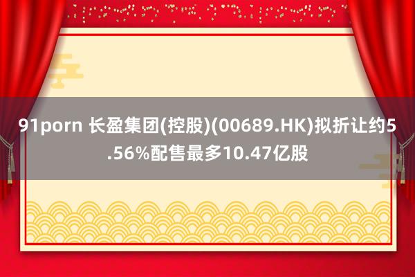 91porn 长盈集团(控股)(00689.HK)拟折让约5.56%配售最多10.47亿股