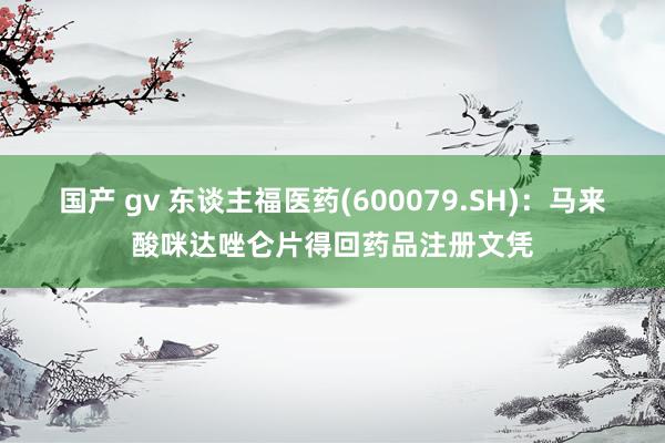 国产 gv 东谈主福医药(600079.SH)：马来酸咪达唑仑片得回药品注册文凭