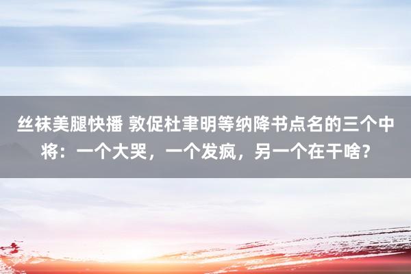 丝袜美腿快播 敦促杜聿明等纳降书点名的三个中将：一个大哭，一个发疯，另一个在干啥？
