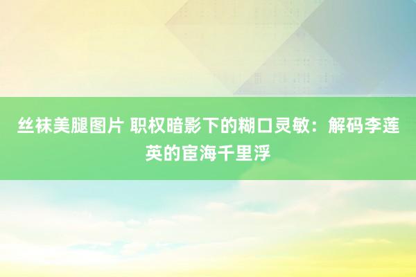 丝袜美腿图片 职权暗影下的糊口灵敏：解码李莲英的宦海千里浮