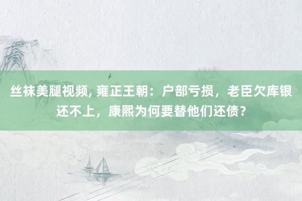 丝袜美腿视频, 雍正王朝：户部亏损，老臣欠库银还不上，康熙为何要替他们还债？