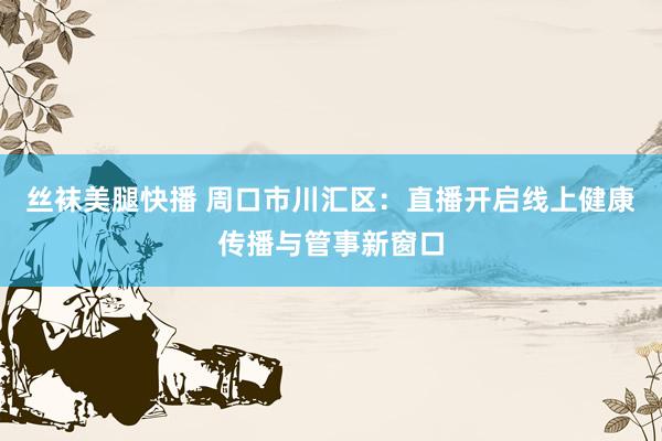 丝袜美腿快播 周口市川汇区：直播开启线上健康传播与管事新窗口