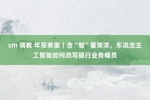 sm 调教 年报表里｜含“智”量渐浓，东说念主工智能如何改写银行业务幅员
