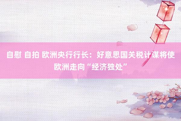 自慰 自拍 欧洲央行行长：好意思国关税计谋将使欧洲走向“经济独处”
