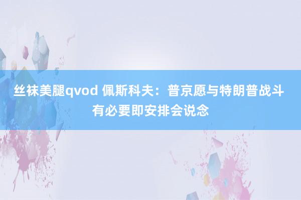 丝袜美腿qvod 佩斯科夫：普京愿与特朗普战斗 有必要即安排会说念