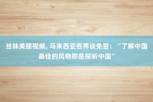 丝袜美腿视频, 马来西亚各界谈免签：“了解中国最佳的风物即是探听中国”