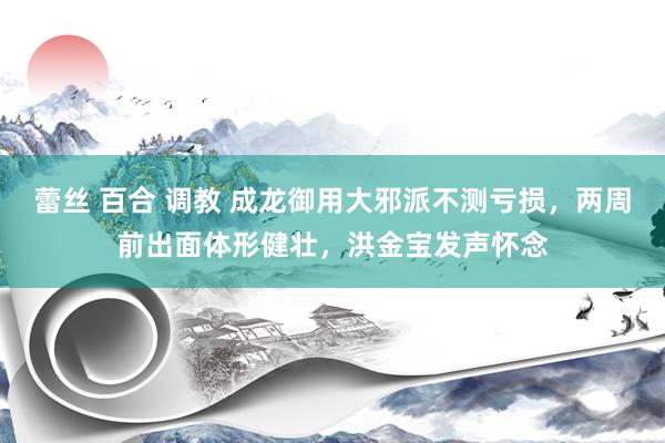 蕾丝 百合 调教 成龙御用大邪派不测亏损，两周前出面体形健壮，洪金宝发声怀念