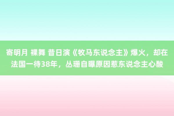 寄明月 裸舞 昔日演《牧马东说念主》爆火，却在法国一待38年，丛珊自曝原因惹东说念主心酸