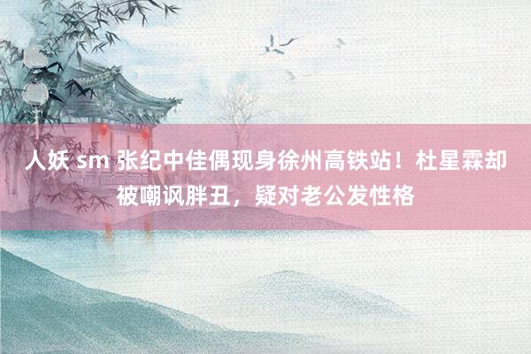 人妖 sm 张纪中佳偶现身徐州高铁站！杜星霖却被嘲讽胖丑，疑对老公发性格
