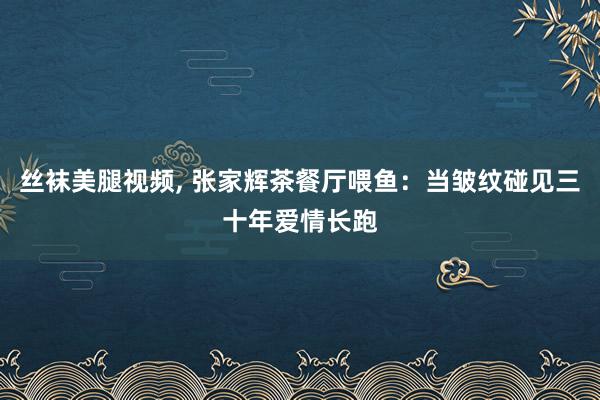 丝袜美腿视频, 张家辉茶餐厅喂鱼：当皱纹碰见三十年爱情长跑