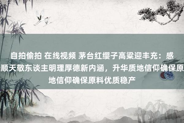 自拍偷拍 在线视频 茅台红缨子高粱迎丰充：感德粮农评释顺天敬东谈主明理厚德新内涵，升华质地信仰确保原料优质稳产