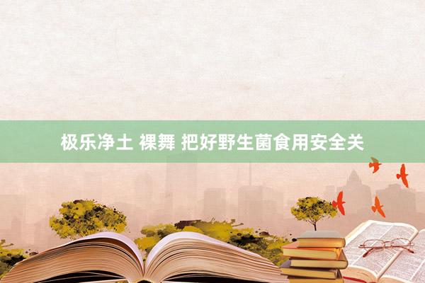 极乐净土 裸舞 把好野生菌食用安全关