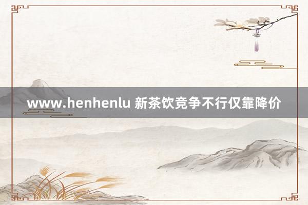 www.henhenlu 新茶饮竞争不行仅靠降价