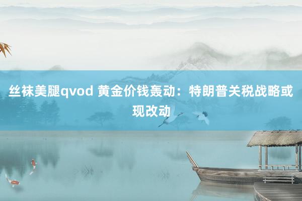丝袜美腿qvod 黄金价钱轰动：特朗普关税战略或现改动