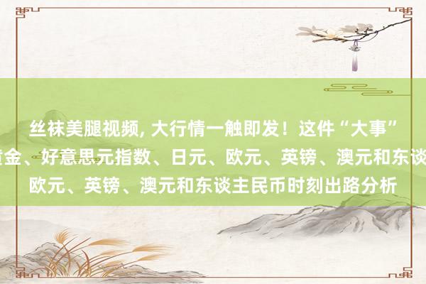 丝袜美腿视频, 大行情一触即发！这件“大事”例必激发剧烈波动 黄金、好意思元指数、日元、欧元、英镑、澳元和东谈主民币时刻出路分析
