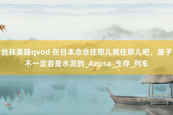 丝袜美腿qvod 在日本念念住那儿就住那儿吧，屋子不一定若是水泥的_Azusa_生存_列车