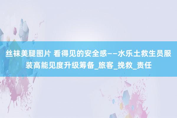 丝袜美腿图片 看得见的安全感——水乐土救生员服装高能见度升级筹备_旅客_挽救_责任