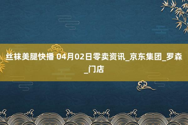 丝袜美腿快播 04月02日零卖资讯_京东集团_罗森_门店