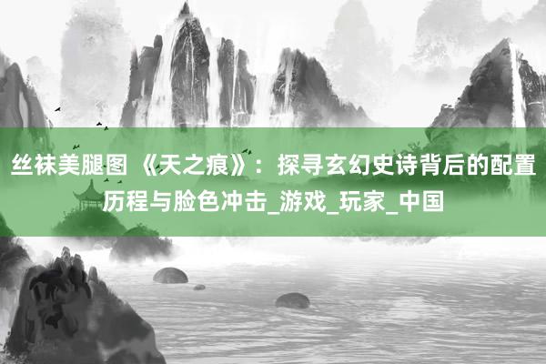 丝袜美腿图 《天之痕》：探寻玄幻史诗背后的配置历程与脸色冲击_游戏_玩家_中国