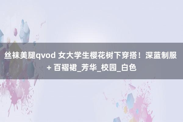 丝袜美腿qvod 女大学生樱花树下穿搭！深蓝制服 + 百褶裙_芳华_校园_白色