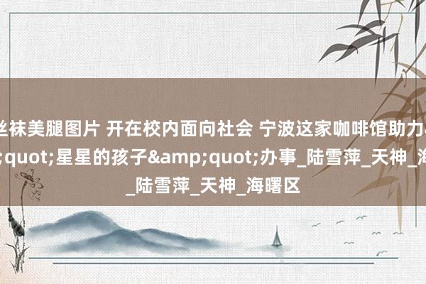 丝袜美腿图片 开在校内面向社会 宁波这家咖啡馆助力&quot;星星的孩子&quot;办事_陆雪萍_天神_海曙区