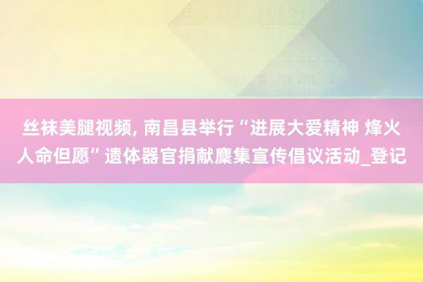 丝袜美腿视频， 南昌县举行“进展大爱精神 烽火人命但愿”遗体器官捐献麇集宣传倡议活动_登记