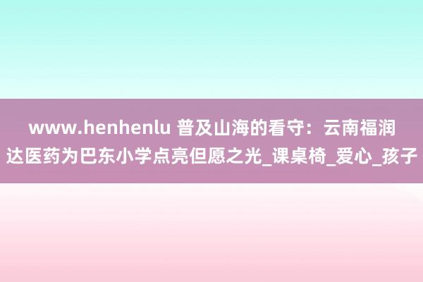 www.henhenlu 普及山海的看守：云南福润达医药为巴东小学点亮但愿之光_课桌椅_爱心_孩子