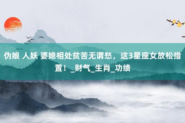 伪娘 人妖 婆媳相处贫苦无谓愁，这3星座女放松措置！_财气_生肖_功绩