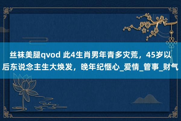 丝袜美腿qvod 此4生肖男年青多灾荒，45岁以后东说念主生大焕发，晚年纪惬心_爱情_管事_财气