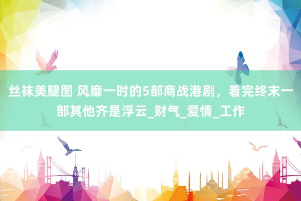 丝袜美腿图 风靡一时的5部商战港剧，看完终末一部其他齐是浮云_财气_爱情_工作