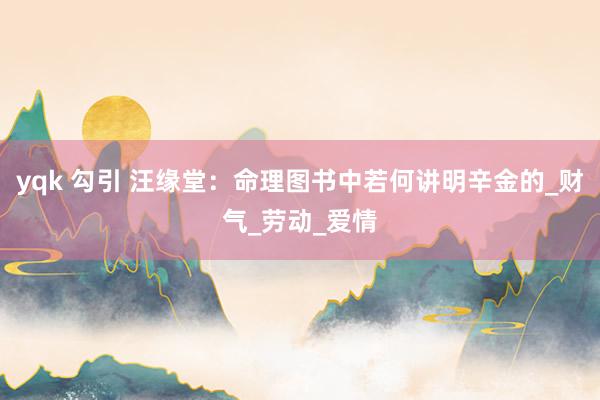 yqk 勾引 汪缘堂：命理图书中若何讲明辛金的_财气_劳动_爱情