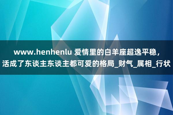 www.henhenlu 爱情里的白羊座超逸平稳，活成了东谈主东谈主都可爱的格局_财气_属相_行状