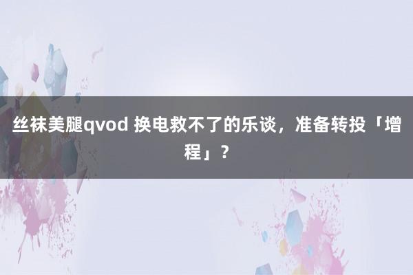 丝袜美腿qvod 换电救不了的乐谈，准备转投「增程」？