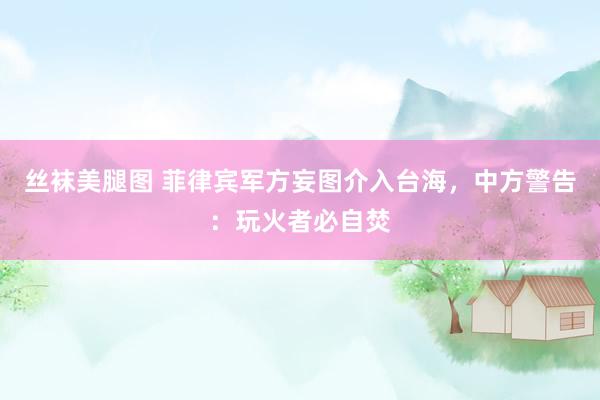 丝袜美腿图 菲律宾军方妄图介入台海，中方警告：玩火者必自焚