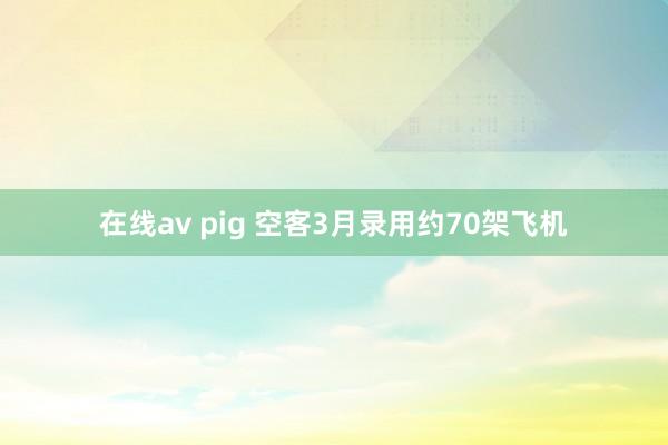 在线av pig 空客3月录用约70架飞机
