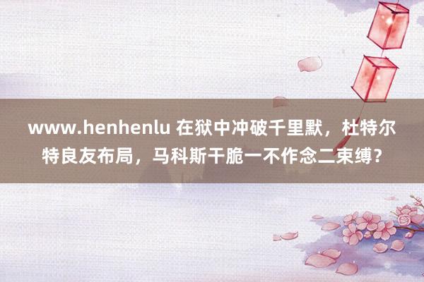 www.henhenlu 在狱中冲破千里默，杜特尔特良友布局，马科斯干脆一不作念二束缚？