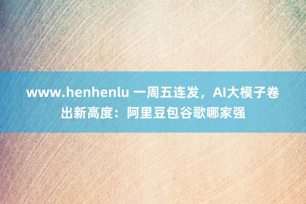www.henhenlu 一周五连发，AI大模子卷出新高度：阿里豆包谷歌哪家强