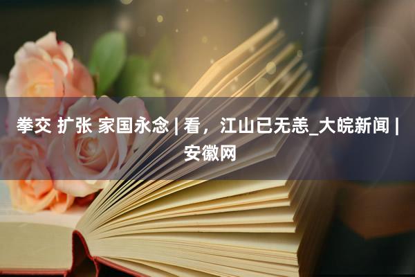 拳交 扩张 家国永念 | 看，江山已无恙_大皖新闻 | 安徽网
