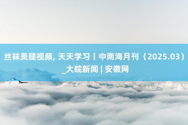 丝袜美腿视频, 天天学习丨中南海月刊（2025.03） _大皖新闻 | 安徽网