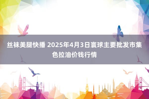 丝袜美腿快播 2025年4月3日寰球主要批发市集色拉油价钱行情