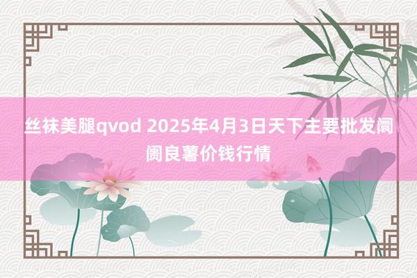 丝袜美腿qvod 2025年4月3日天下主要批发阛阓良薯价钱行情