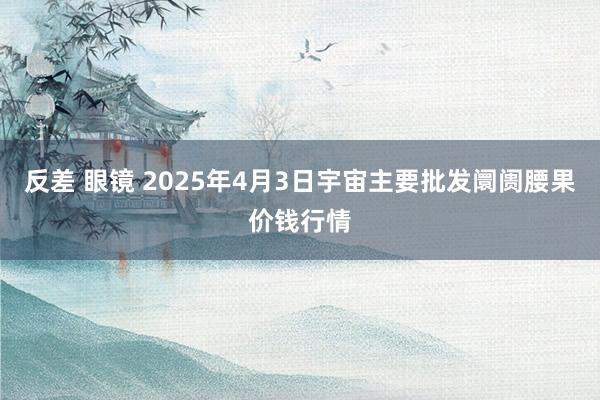 反差 眼镜 2025年4月3日宇宙主要批发阛阓腰果价钱行情