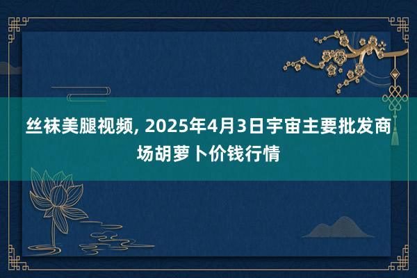 丝袜美腿视频, 2025年4月3日宇宙主要批发商场胡萝卜价钱行情