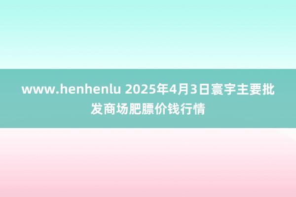 www.henhenlu 2025年4月3日寰宇主要批发商场肥膘价钱行情