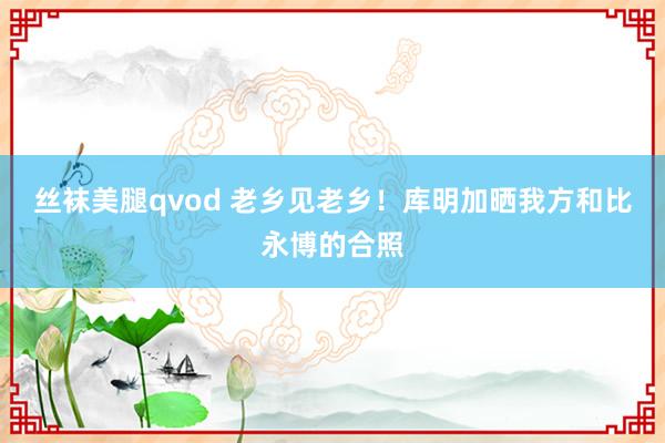 丝袜美腿qvod 老乡见老乡！库明加晒我方和比永博的合照