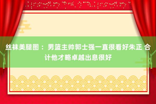 丝袜美腿图 ：男篮主帅郭士强一直很看好朱正 合计他才略卓越出息很好