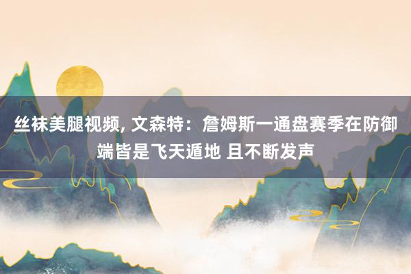 丝袜美腿视频, 文森特：詹姆斯一通盘赛季在防御端皆是飞天遁地 且不断发声