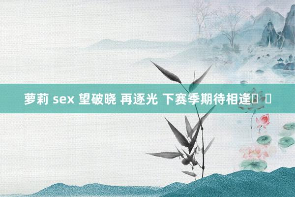 萝莉 sex 望破晓 再逐光 下赛季期待相逢❤️