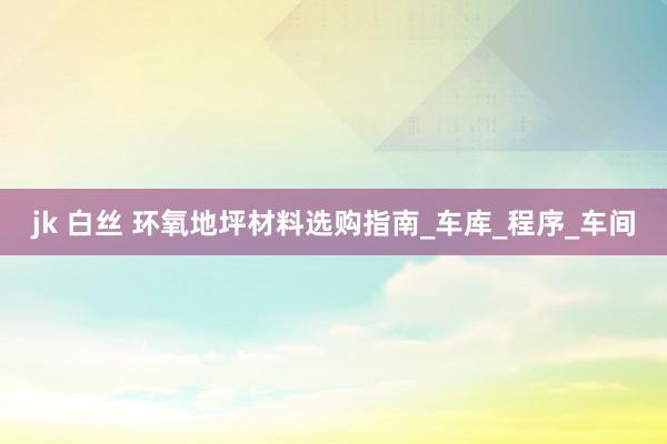 jk 白丝 环氧地坪材料选购指南_车库_程序_车间
