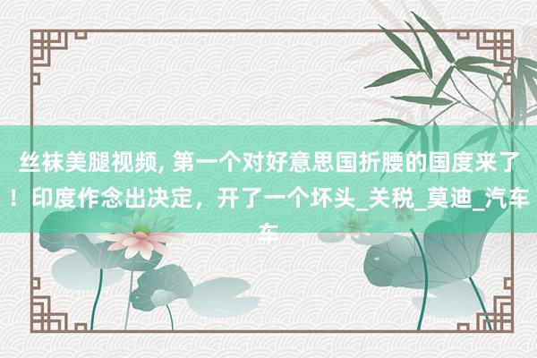 丝袜美腿视频, 第一个对好意思国折腰的国度来了！印度作念出决定，开了一个坏头_关税_莫迪_汽车